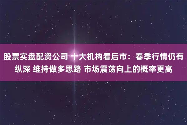 股票实盘配资公司 十大机构看后市：春季行情仍有纵深 维持做多思路 市场震荡向上的概率更高