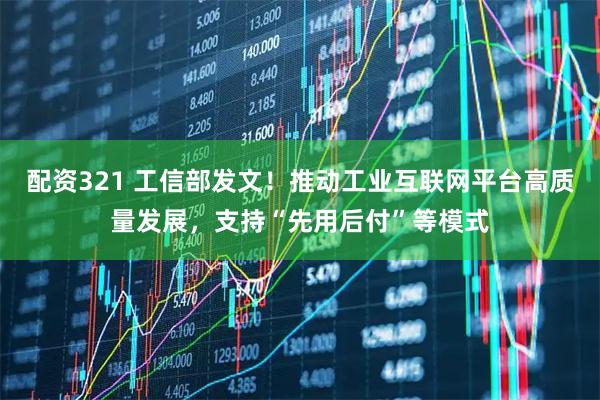 配资321 工信部发文！推动工业互联网平台高质量发展，支持“先用后付”等模式