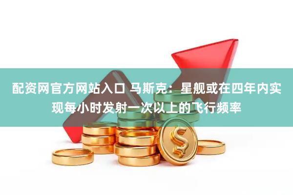 配资网官方网站入口 马斯克：星舰或在四年内实现每小时发射一次以上的飞行频率