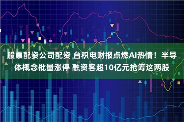 股票配资公司配资 台积电财报点燃AI热情！半导体概念批量涨停 融资客超10亿元抢筹这两股