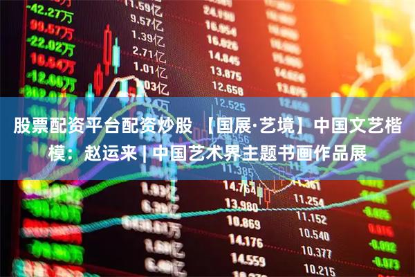 股票配资平台配资炒股 【国展·艺境】中国文艺楷模：赵运来 | 中国艺术界主题书画作品展