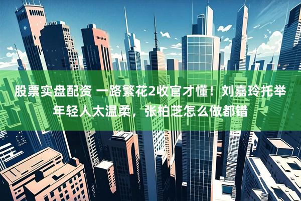 股票实盘配资 一路繁花2收官才懂！刘嘉玲托举年轻人太温柔，张柏芝怎么做都错
