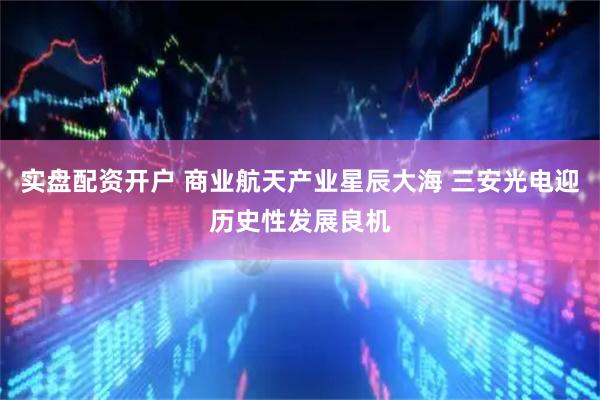 实盘配资开户 商业航天产业星辰大海 三安光电迎历史性发展良机
