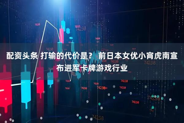 配资头条 打输的代价是？ 前日本女优小宵虎南宣布进军卡牌游戏行业