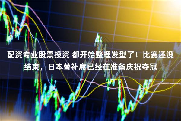 配资专业股票投资 都开始整理发型了！比赛还没结束，日本替补席已经在准备庆祝夺冠