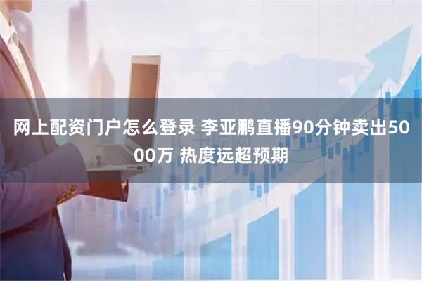 网上配资门户怎么登录 李亚鹏直播90分钟卖出5000万 热度远超预期