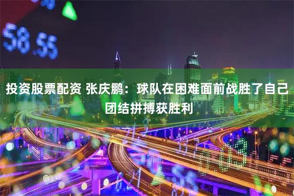投资股票配资 张庆鹏：球队在困难面前战胜了自己 团结拼搏获胜利