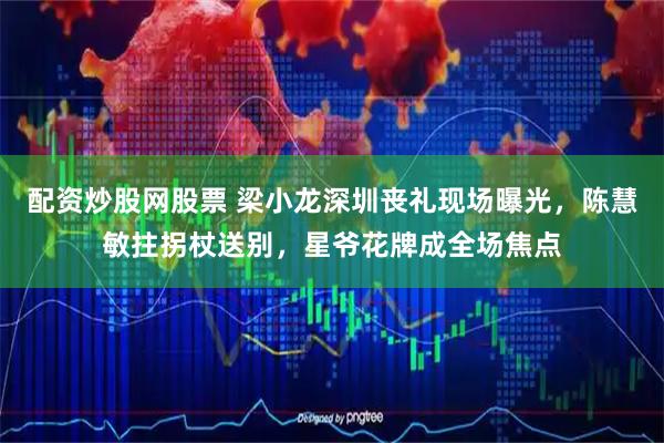 配资炒股网股票 梁小龙深圳丧礼现场曝光，陈慧敏拄拐杖送别，星爷花牌成全场焦点
