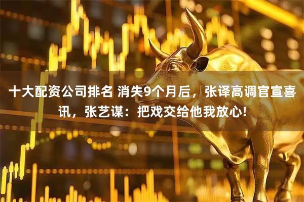 十大配资公司排名 消失9个月后，张译高调官宣喜讯，张艺谋：把戏交给他我放心!