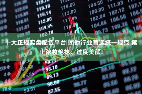 十大正规实盘配资平台 团播行业首迎统一规范 禁止浓妆艳抹、过度美颜!