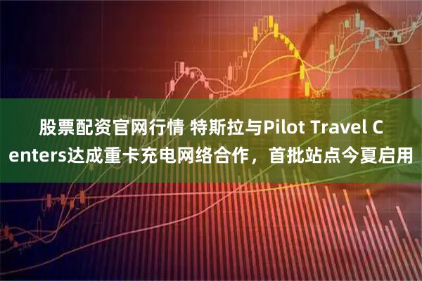 股票配资官网行情 特斯拉与Pilot Travel Centers达成重卡充电网络合作，首批站点今夏启用