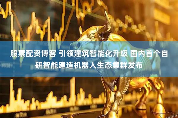 股票配资博客 引领建筑智能化升级 国内首个自研智能建造机器人生态集群发布