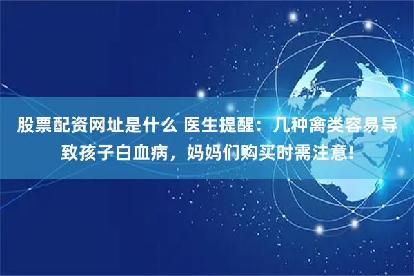 股票配资网址是什么 医生提醒：几种禽类容易导致孩子白血病，妈妈们购买时需注意!