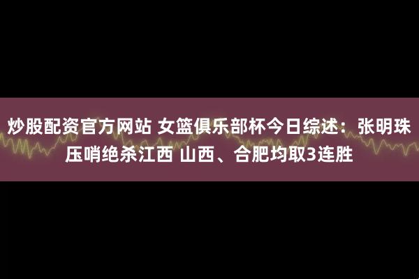 炒股配资官方网站 女篮俱乐部杯今日综述：张明珠压哨绝杀江西 山西、合肥均取3连胜