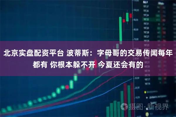 北京实盘配资平台 波蒂斯：字母哥的交易传闻每年都有 你根本躲不开 今夏还会有的