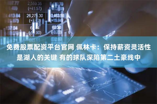 免费股票配资平台官网 佩林卡：保持薪资灵活性是湖人的关键 有的球队深陷第二土豪线中