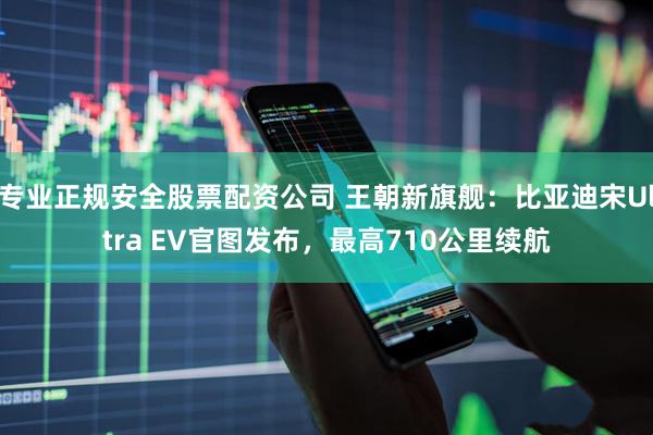 专业正规安全股票配资公司 王朝新旗舰：比亚迪宋Ultra EV官图发布，最高710公里续航