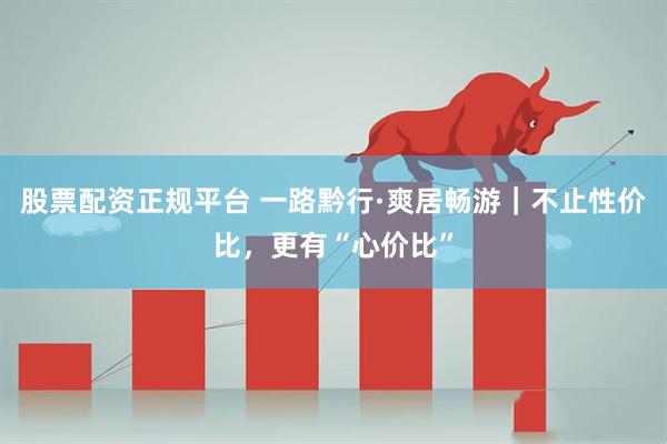 股票配资正规平台 一路黔行·爽居畅游｜不止性价比，更有“心价比”