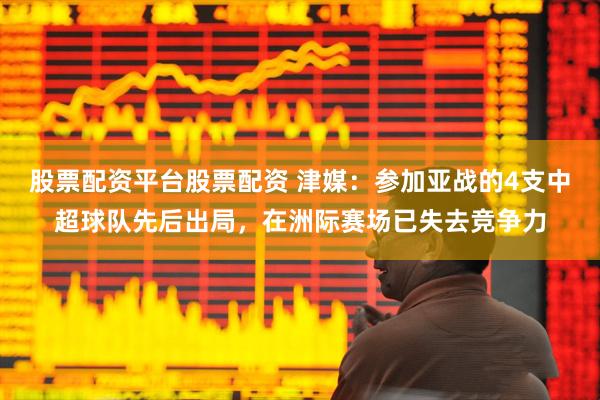 股票配资平台股票配资 津媒：参加亚战的4支中超球队先后出局，在洲际赛场已失去竞争力