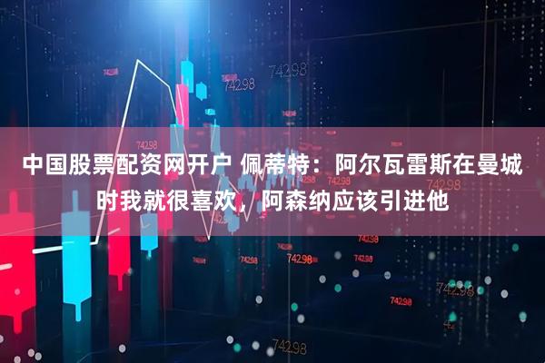 中国股票配资网开户 佩蒂特：阿尔瓦雷斯在曼城时我就很喜欢，阿森纳应该引进他