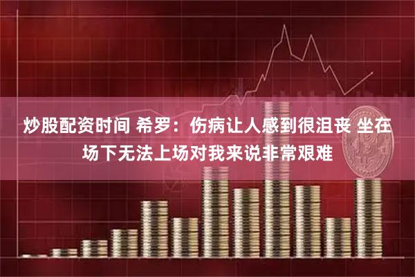 炒股配资时间 希罗：伤病让人感到很沮丧 坐在场下无法上场对我来说非常艰难