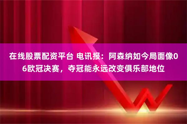 在线股票配资平台 电讯报：阿森纳如今局面像06欧冠决赛，夺冠能永远改变俱乐部地位