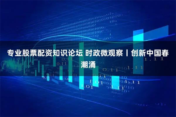 专业股票配资知识论坛 时政微观察丨创新中国春潮涌