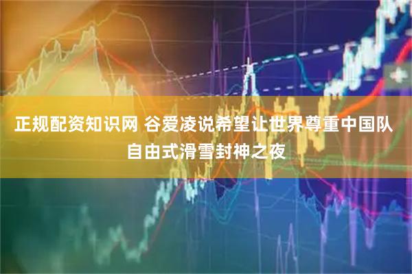 正规配资知识网 谷爱凌说希望让世界尊重中国队 自由式滑雪封神之夜