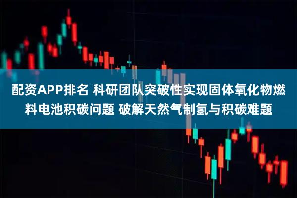 配资APP排名 科研团队突破性实现固体氧化物燃料电池积碳问题 破解天然气制氢与积碳难题