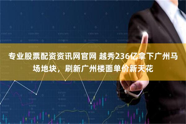 专业股票配资资讯网官网 越秀236亿拿下广州马场地块，刷新广州楼面单价新天花
