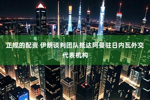 正规的配资 伊朗谈判团队抵达阿曼驻日内瓦外交代表机构