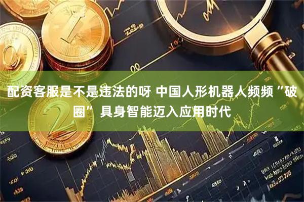 配资客服是不是违法的呀 中国人形机器人频频“破圈” 具身智能迈入应用时代