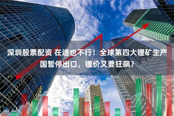 深圳股票配资 在途也不行！全球第四大锂矿生产国暂停出口，锂价又要狂飙？