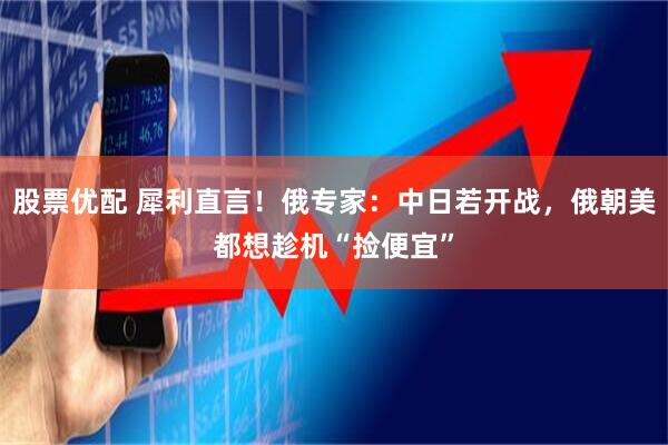 股票优配 犀利直言！俄专家：中日若开战，俄朝美都想趁机“捡便宜”