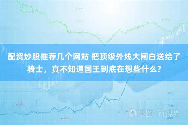 配资炒股推荐几个网站 把顶级外线大闸白送给了骑士，真不知道国王到底在想些什么?