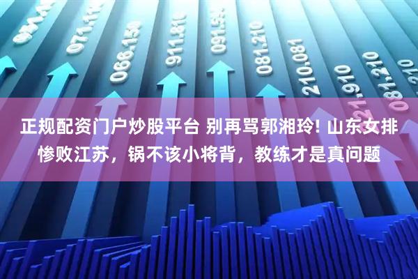 正规配资门户炒股平台 别再骂郭湘玲! 山东女排惨败江苏，锅不该小将背，教练才是真问题