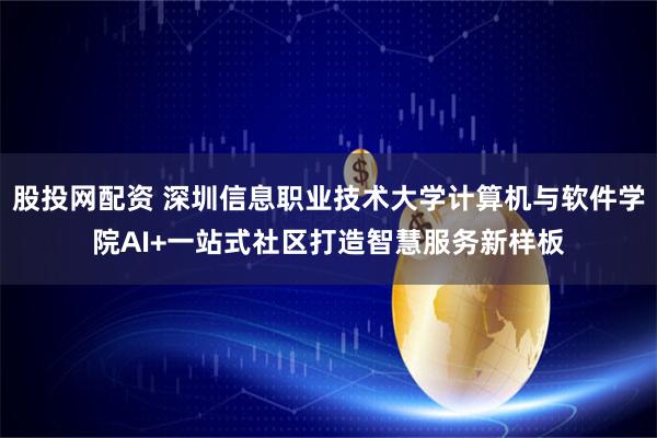 股投网配资 深圳信息职业技术大学计算机与软件学院AI+一站式社区打造智慧服务新样板
