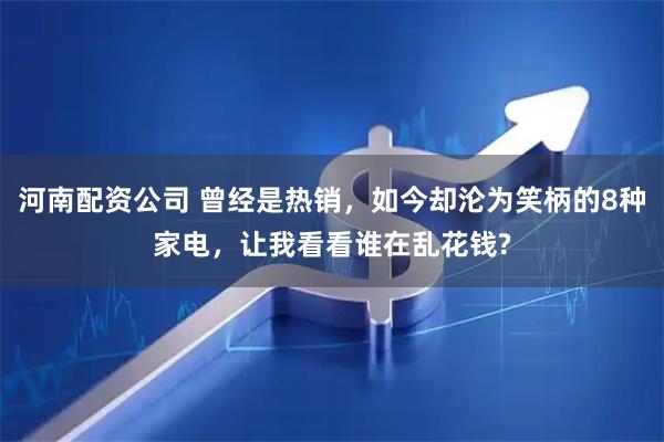 河南配资公司 曾经是热销，如今却沦为笑柄的8种家电，让我看看谁在乱花钱?
