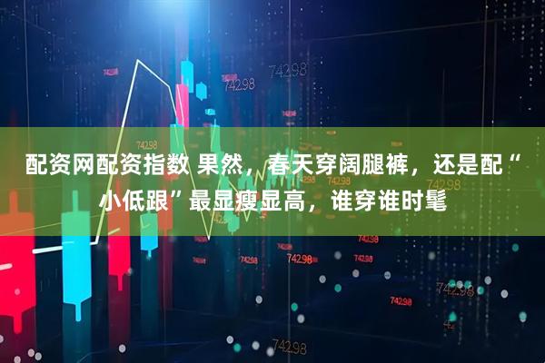 配资网配资指数 果然，春天穿阔腿裤，还是配“小低跟”最显瘦显高，谁穿谁时髦