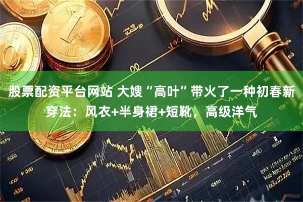股票配资平台网站 大嫂“高叶”带火了一种初春新穿法：风衣+半身裙+短靴，高级洋气
