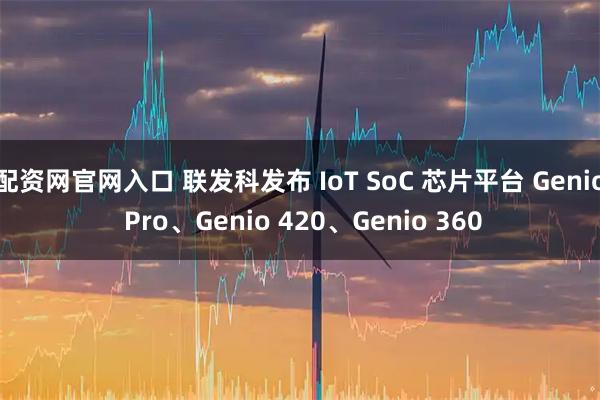 配资网官网入口 联发科发布 IoT SoC 芯片平台 Genio Pro、Genio 420、Genio 360