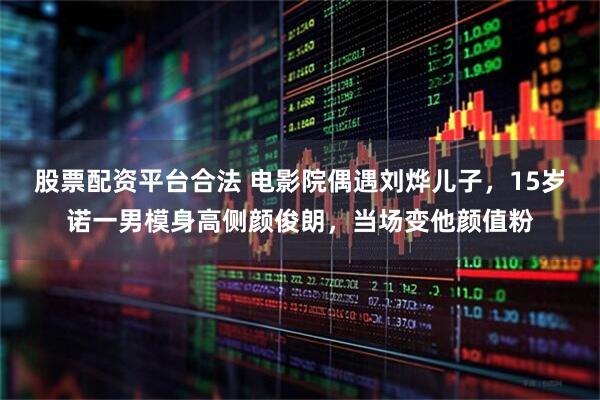 股票配资平台合法 电影院偶遇刘烨儿子，15岁诺一男模身高侧颜俊朗，当场变他颜值粉