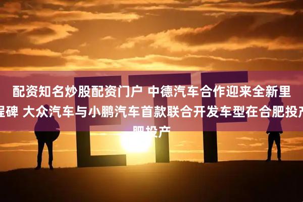 配资知名炒股配资门户 中德汽车合作迎来全新里程碑 大众汽车与小鹏汽车首款联合开发车型在合肥投产