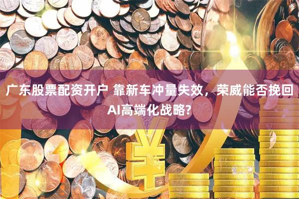 广东股票配资开户 靠新车冲量失效，荣威能否挽回AI高端化战略?