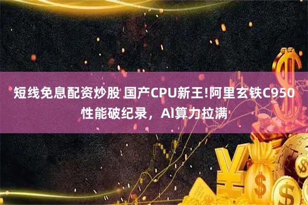 短线免息配资炒股 国产CPU新王!阿里玄铁C950性能破纪录，AI算力拉满