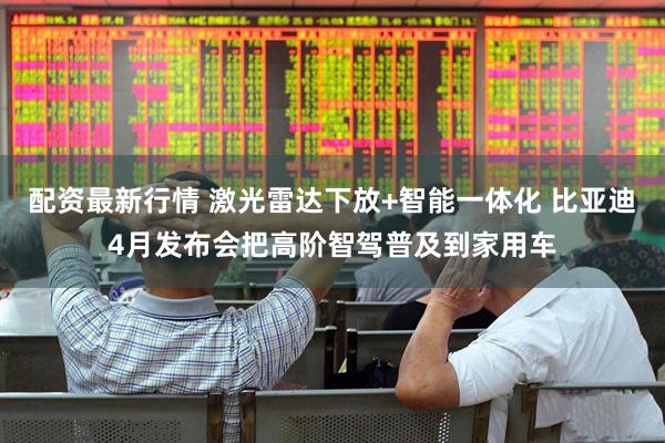 配资最新行情 激光雷达下放+智能一体化 比亚迪4月发布会把高阶智驾普及到家用车