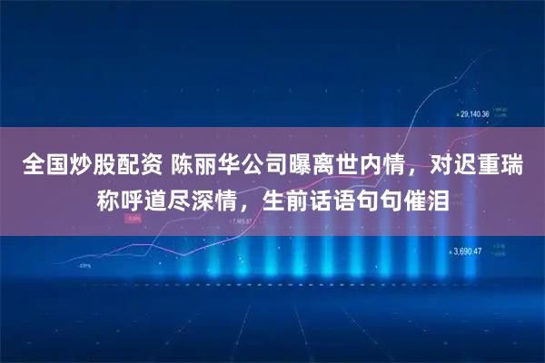 全国炒股配资 陈丽华公司曝离世内情，对迟重瑞称呼道尽深情，生前话语句句催泪