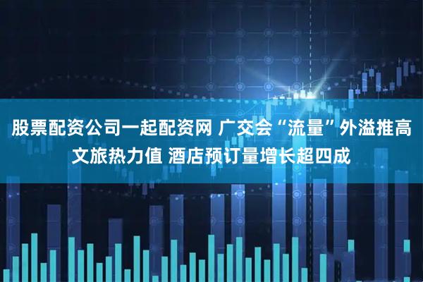 股票配资公司一起配资网 广交会“流量”外溢推高文旅热力值 酒店预订量增长超四成