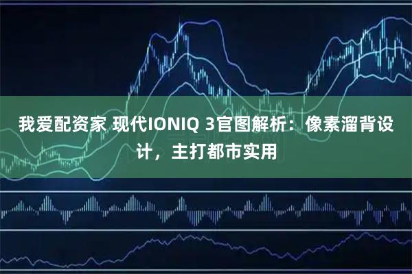 我爱配资家 现代IONIQ 3官图解析：像素溜背设计，主打都市实用