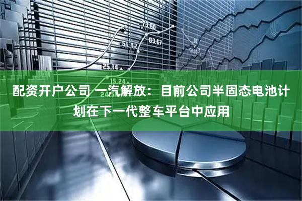 配资开户公司 一汽解放：目前公司半固态电池计划在下一代整车平台中应用